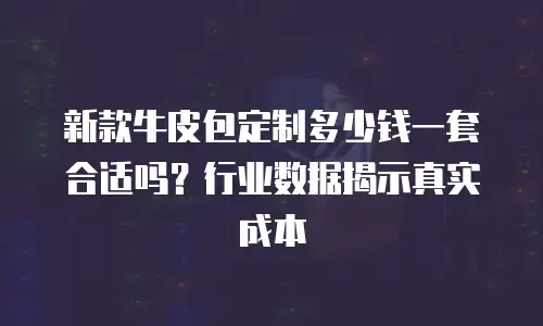 新款牛皮包定制多少钱一套合适吗？行业数据揭示真实成本