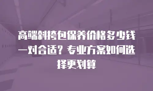 高端斜挎包保养价格多少钱一对合适？专业方案如何选择更划算