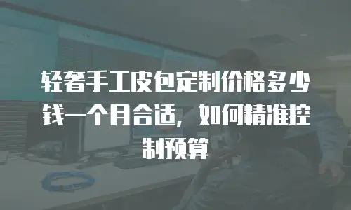 轻奢手工皮包定制价格多少钱一个月合适，如何精准控制预算