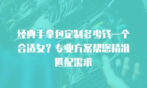 经典手拿包定制多少钱一个合适女？专业方案帮您精准匹配需求