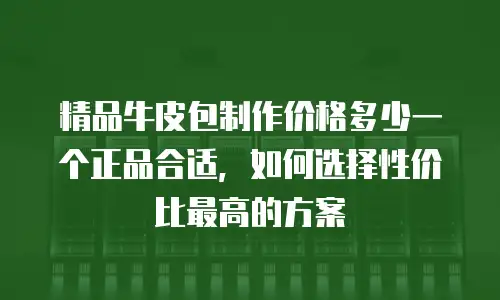 精品牛皮包制作价格多少一个正品合适，如何选择性价比最高的方案