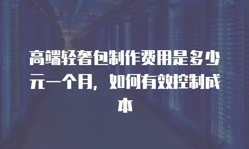 高端轻奢包制作费用是多少元一个月，如何有效控制成本