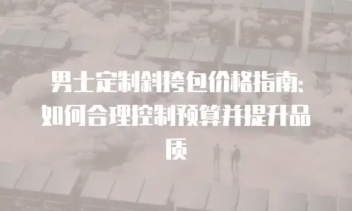男士定制斜挎包价格指南：如何合理控制预算并提升品质
