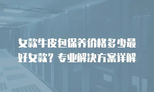 女款牛皮包保养价格多少最好女款？专业解决方案详解