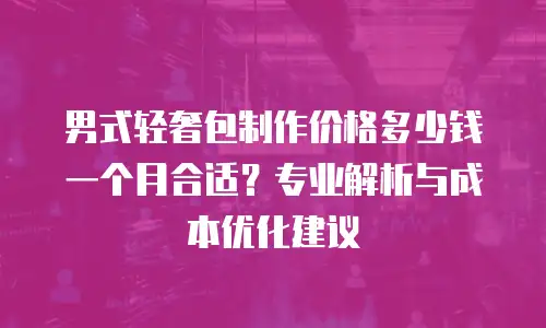 男式轻奢包制作价格多少钱一个月合适？专业解析与成本优化建议