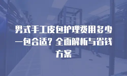 男式手工皮包护理费用多少一包合适？全面解析与省钱方案