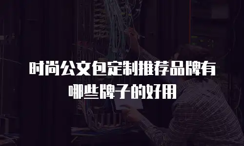 时尚公文包定制推荐品牌有哪些牌子的好用