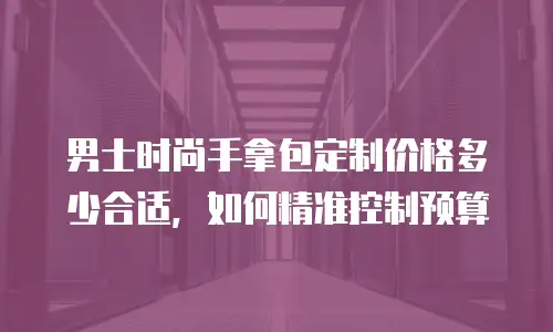 男士时尚手拿包定制价格多少合适，如何精准控制预算