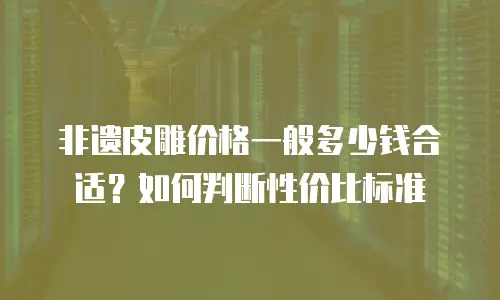 非遗皮雕价格一般多少钱合适？如何判断性价比标准