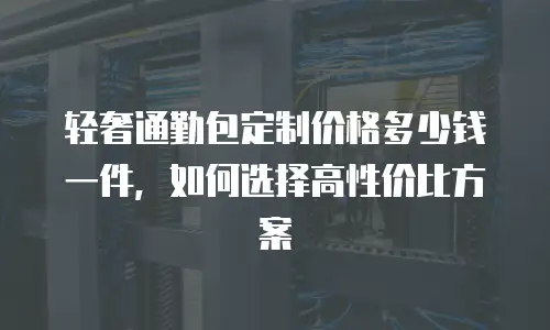 轻奢通勤包定制价格多少钱一件，如何选择高性价比方案