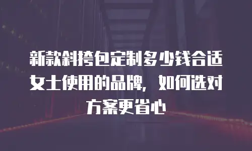 新款斜挎包定制多少钱合适女士使用的品牌，如何选对方案更省心