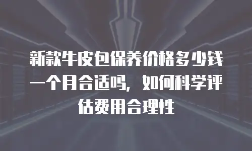 新款牛皮包保养价格多少钱一个月合适吗，如何科学评估费用合理性