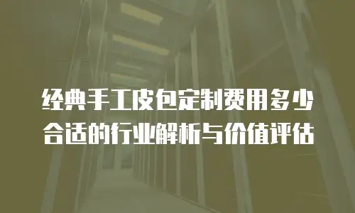 经典手工皮包定制费用多少合适的行业解析与价值评估