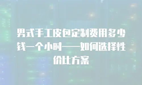 男式手工皮包定制费用多少钱一个小时——如何选择性价比方案