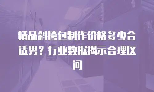 精品斜挎包制作价格多少合适男？行业数据揭示合理区间