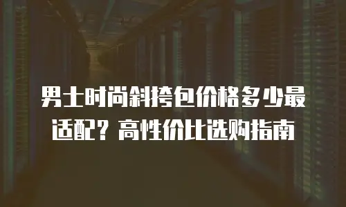 男士时尚斜挎包价格多少最适配？高性价比选购指南