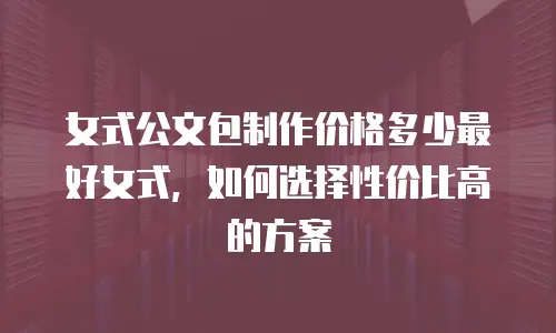 女式公文包制作价格多少最好女式，如何选择性价比高的方案