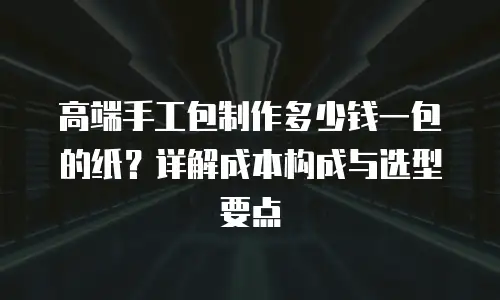 高端手工包制作多少钱一包的纸？详解成本构成与选型要点