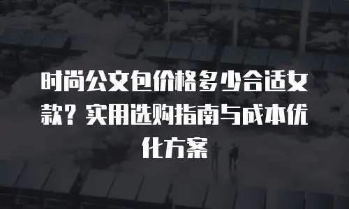 时尚公文包价格多少合适女款？实用选购指南与成本优化方案