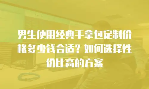 男生使用经典手拿包定制价格多少钱合适？如何选择性价比高的方案