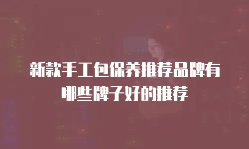 新款手工包保养推荐品牌有哪些牌子好的推荐