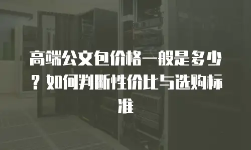 高端公文包价格一般是多少？如何判断性价比与选购标准