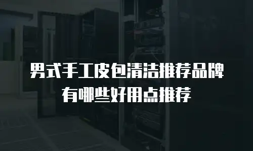 男式手工皮包清洁推荐品牌有哪些好用点推荐