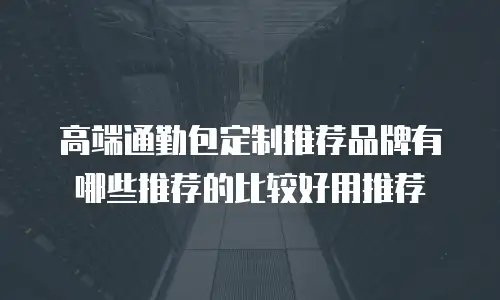 高端通勤包定制推荐品牌有哪些推荐的比较好用推荐