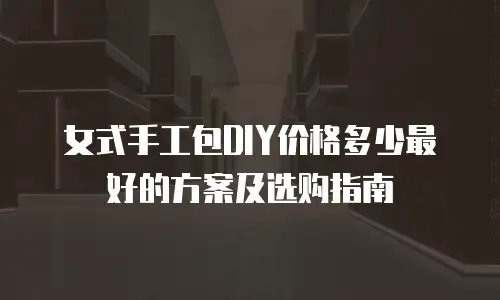 女式手工包DIY价格多少最好的方案及选购指南