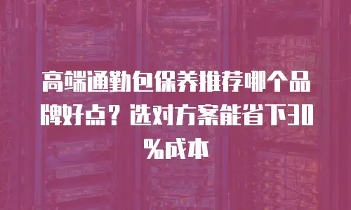 高端通勤包保养推荐哪个品牌好点？选对方案能省下30%成本