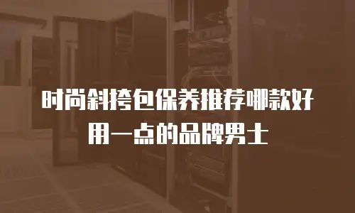时尚斜挎包保养推荐哪款好用一点的品牌男士