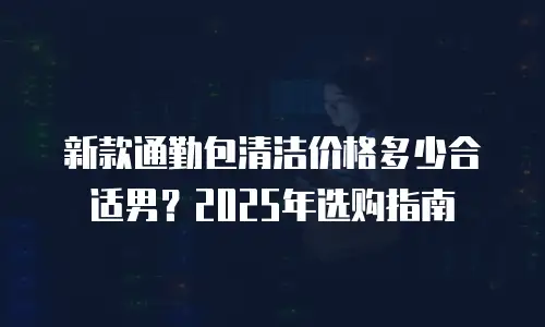 新款通勤包清洁价格多少合适男？2025年选购指南