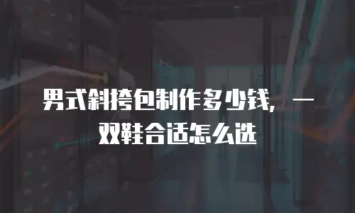 男式斜挎包制作多少钱，一双鞋合适怎么选