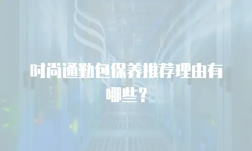 时尚通勤包保养推荐理由有哪些？