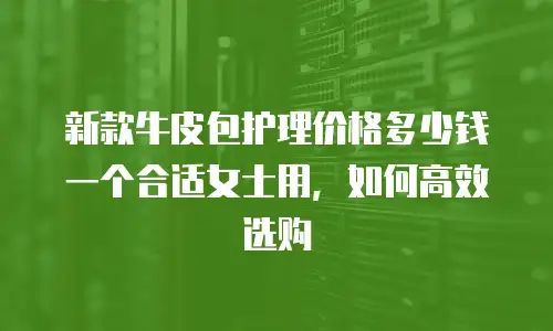 新款牛皮包护理价格多少钱一个合适女士用，如何高效选购