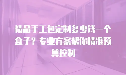 精品手工包定制多少钱一个盒子？专业方案帮你精准预算控制