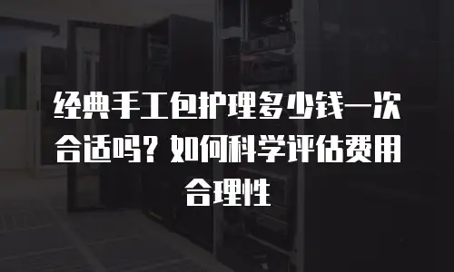 经典手工包护理多少钱一次合适吗？如何科学评估费用合理性