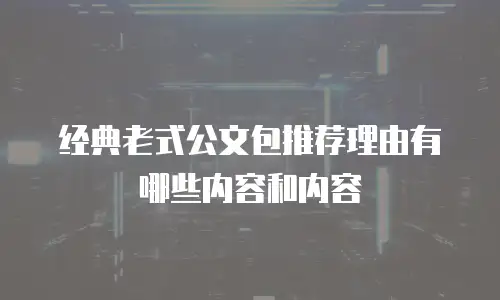 经典老式公文包推荐理由有哪些内容和内容