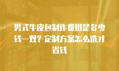 男式牛皮包制作费用是多少钱一双？定制方案怎么选才省钱