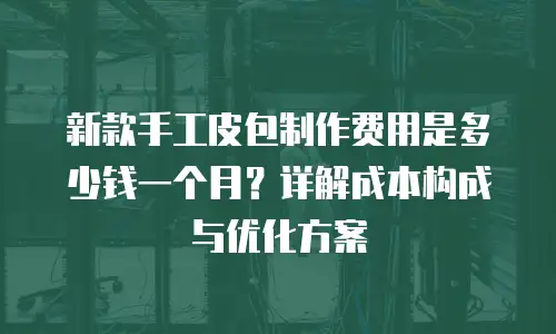 新款手工皮包制作费用是多少钱一个月？详解成本构成与优化方案