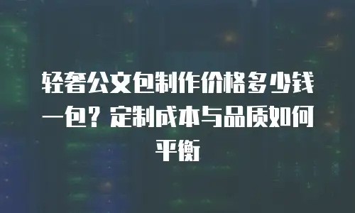 轻奢公文包制作价格多少钱一包？定制成本与品质如何平衡
