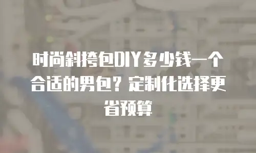 时尚斜挎包DIY多少钱一个合适的男包？定制化选择更省预算