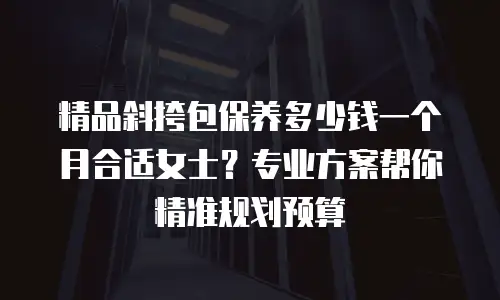 精品斜挎包保养多少钱一个月合适女士？专业方案帮你精准规划预算