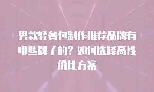 男款轻奢包制作推荐品牌有哪些牌子的？如何选择高性价比方案