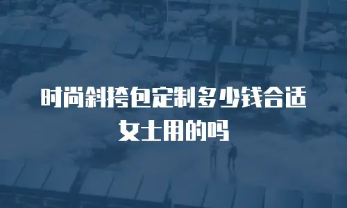 时尚斜挎包定制多少钱合适女士用的吗
