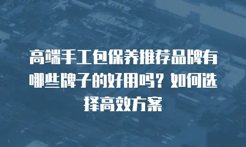 高端手工包保养推荐品牌有哪些牌子的好用吗？如何选择高效方案