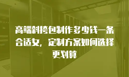高端斜挎包制作多少钱一条合适女，定制方案如何选择更划算