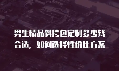 男生精品斜挎包定制多少钱合适，如何选择性价比方案
