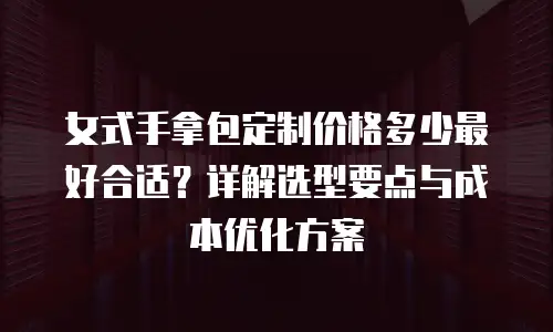 女式手拿包定制价格多少最好合适？详解选型要点与成本优化方案