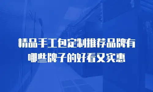 精品手工包定制推荐品牌有哪些牌子的好看又实惠